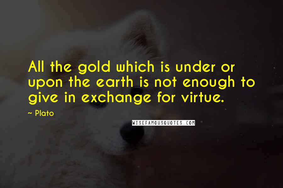 Plato Quotes: All the gold which is under or upon the earth is not enough to give in exchange for virtue.