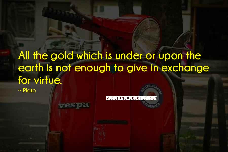 Plato Quotes: All the gold which is under or upon the earth is not enough to give in exchange for virtue.