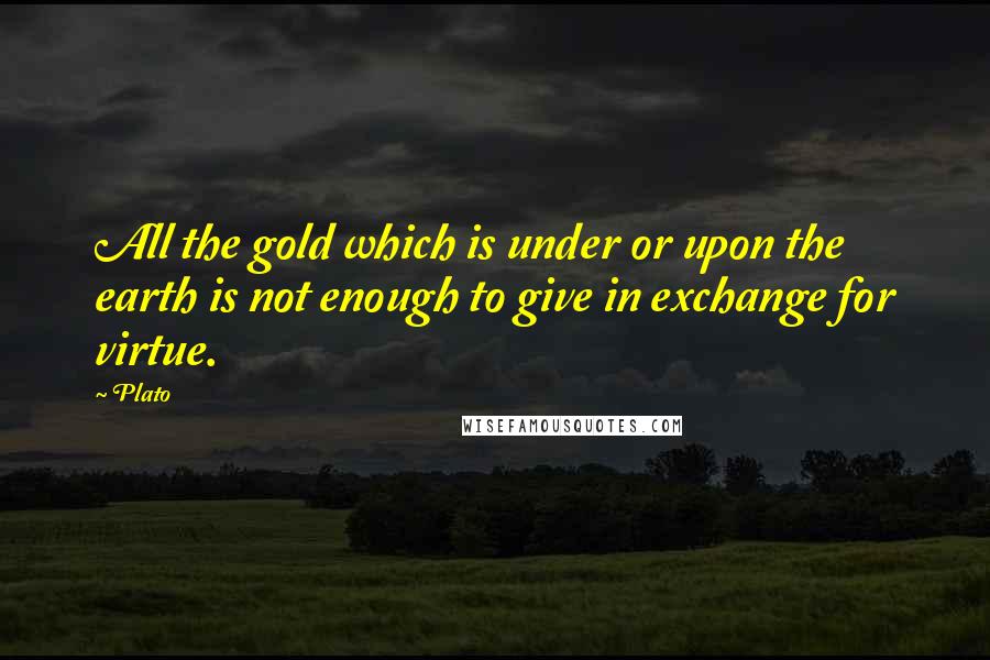 Plato Quotes: All the gold which is under or upon the earth is not enough to give in exchange for virtue.