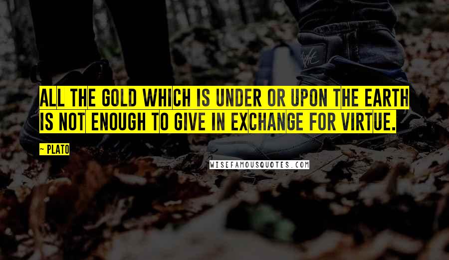 Plato Quotes: All the gold which is under or upon the earth is not enough to give in exchange for virtue.