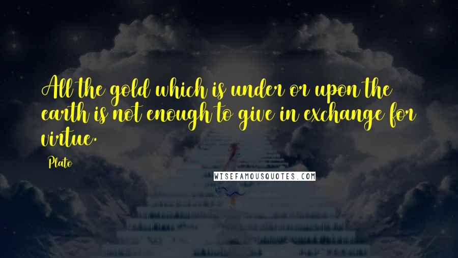 Plato Quotes: All the gold which is under or upon the earth is not enough to give in exchange for virtue.