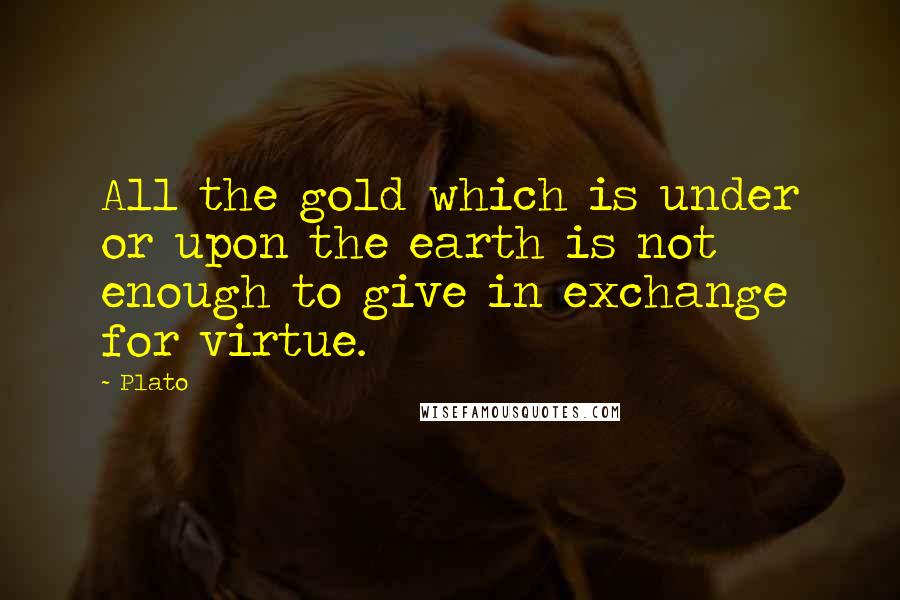 Plato Quotes: All the gold which is under or upon the earth is not enough to give in exchange for virtue.