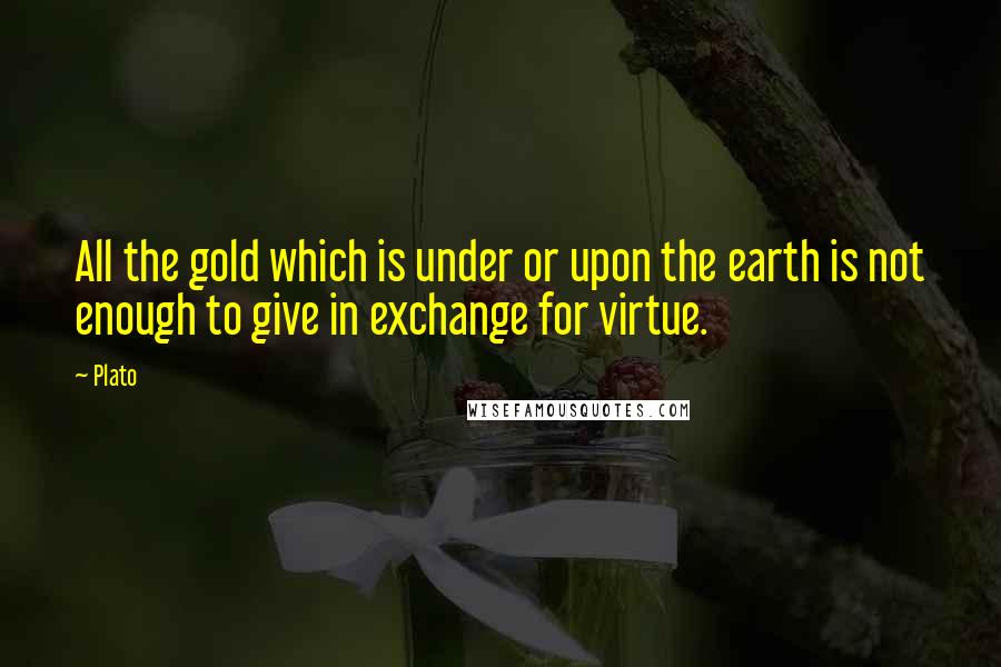 Plato Quotes: All the gold which is under or upon the earth is not enough to give in exchange for virtue.
