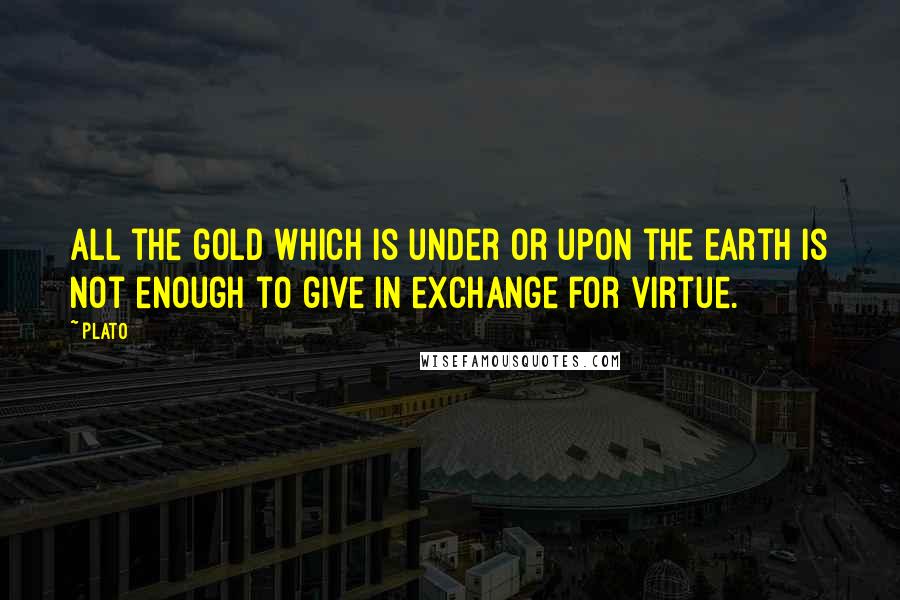 Plato Quotes: All the gold which is under or upon the earth is not enough to give in exchange for virtue.