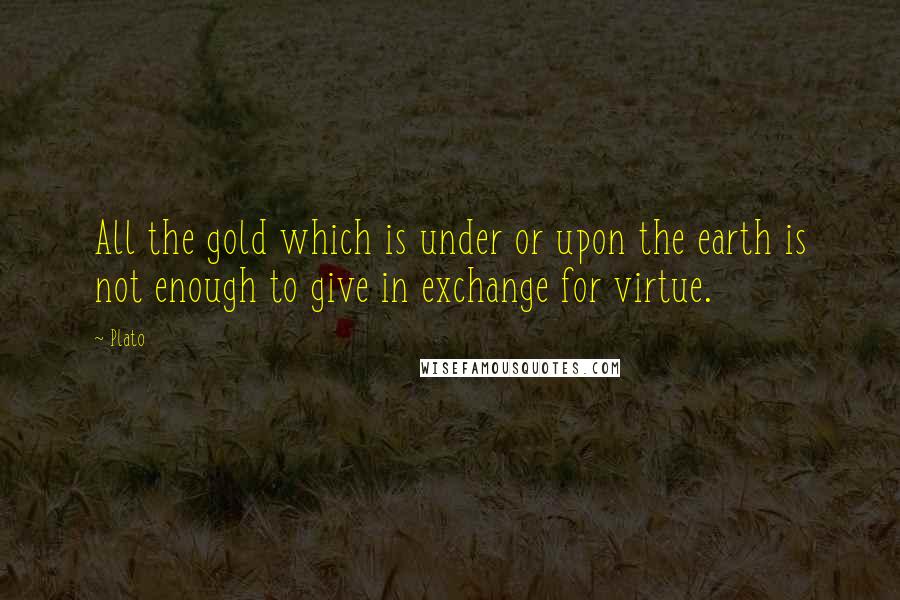 Plato Quotes: All the gold which is under or upon the earth is not enough to give in exchange for virtue.