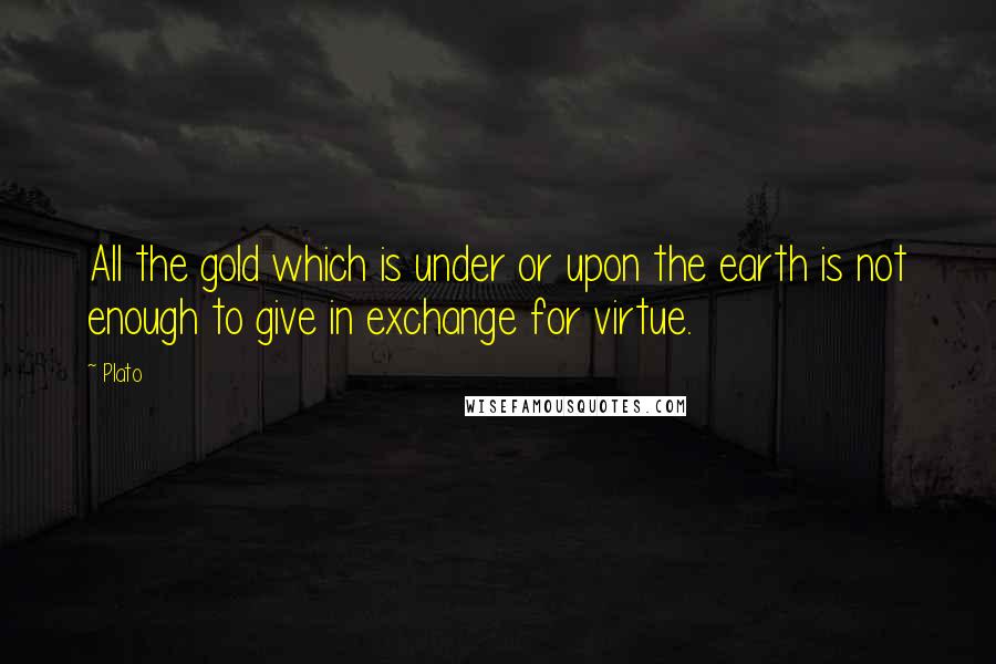 Plato Quotes: All the gold which is under or upon the earth is not enough to give in exchange for virtue.