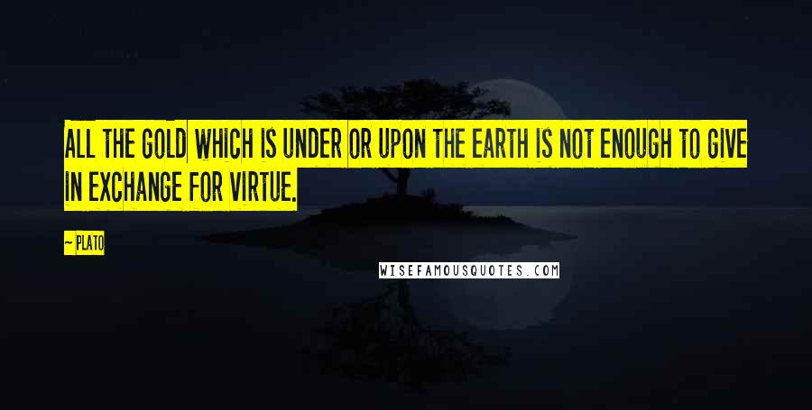 Plato Quotes: All the gold which is under or upon the earth is not enough to give in exchange for virtue.
