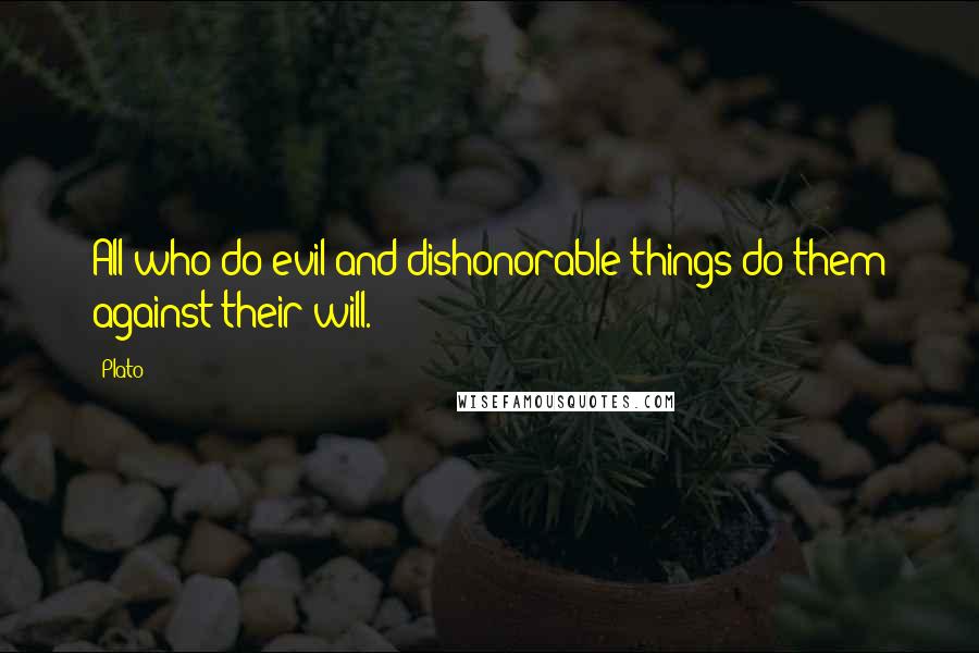 Plato Quotes: All who do evil and dishonorable things do them against their will.