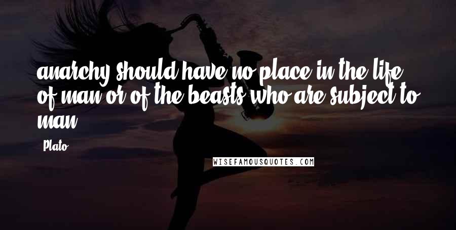 Plato Quotes: anarchy should have no place in the life of man or of the beasts who are subject to man.