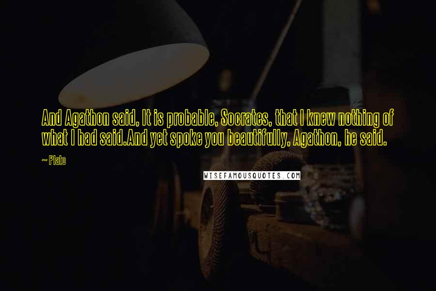 Plato Quotes: And Agathon said, It is probable, Socrates, that I knew nothing of what I had said.And yet spoke you beautifully, Agathon, he said.