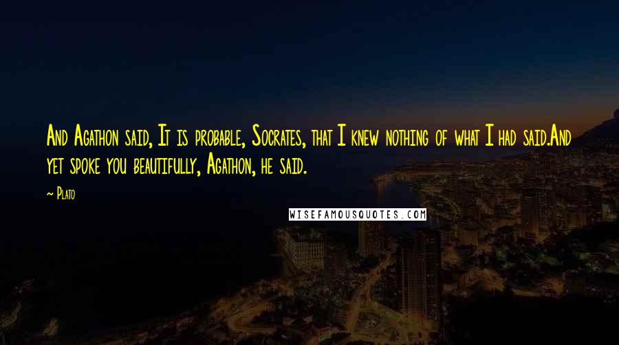 Plato Quotes: And Agathon said, It is probable, Socrates, that I knew nothing of what I had said.And yet spoke you beautifully, Agathon, he said.