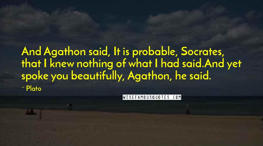 Plato Quotes: And Agathon said, It is probable, Socrates, that I knew nothing of what I had said.And yet spoke you beautifully, Agathon, he said.