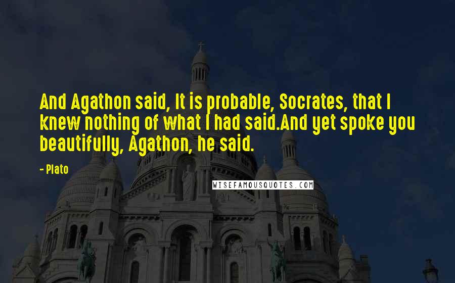 Plato Quotes: And Agathon said, It is probable, Socrates, that I knew nothing of what I had said.And yet spoke you beautifully, Agathon, he said.