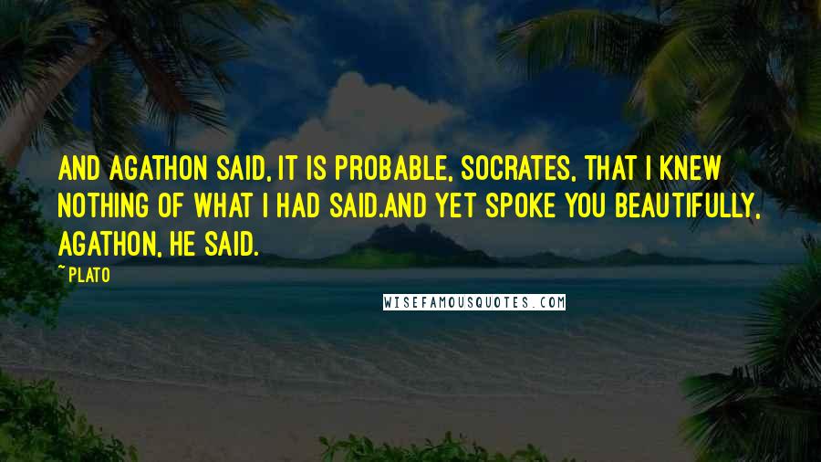 Plato Quotes: And Agathon said, It is probable, Socrates, that I knew nothing of what I had said.And yet spoke you beautifully, Agathon, he said.