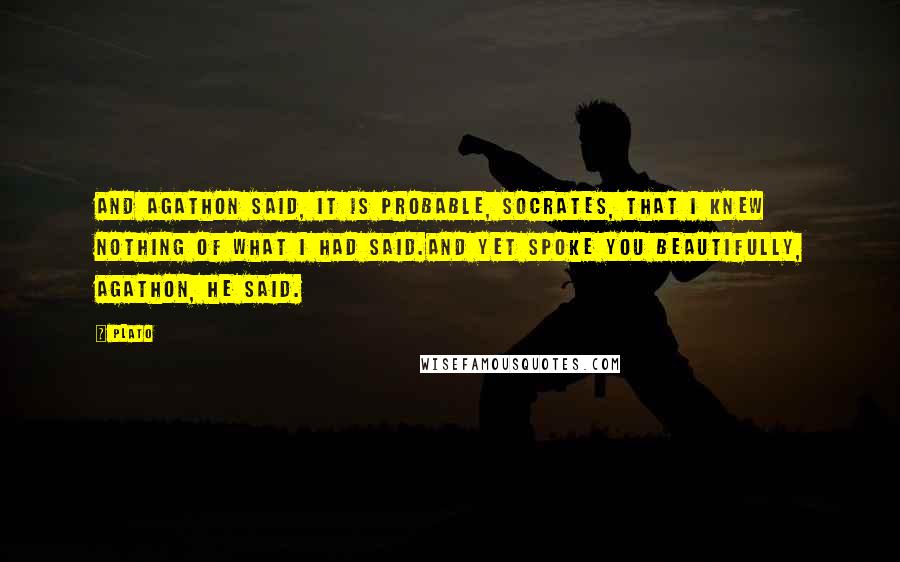 Plato Quotes: And Agathon said, It is probable, Socrates, that I knew nothing of what I had said.And yet spoke you beautifully, Agathon, he said.