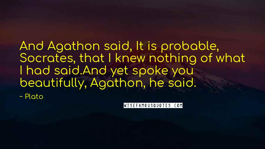 Plato Quotes: And Agathon said, It is probable, Socrates, that I knew nothing of what I had said.And yet spoke you beautifully, Agathon, he said.