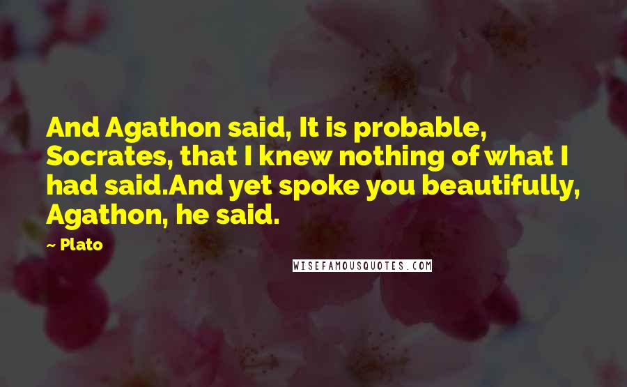 Plato Quotes: And Agathon said, It is probable, Socrates, that I knew nothing of what I had said.And yet spoke you beautifully, Agathon, he said.