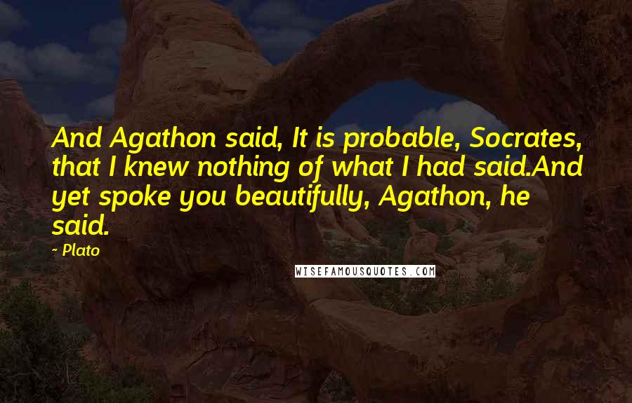 Plato Quotes: And Agathon said, It is probable, Socrates, that I knew nothing of what I had said.And yet spoke you beautifully, Agathon, he said.