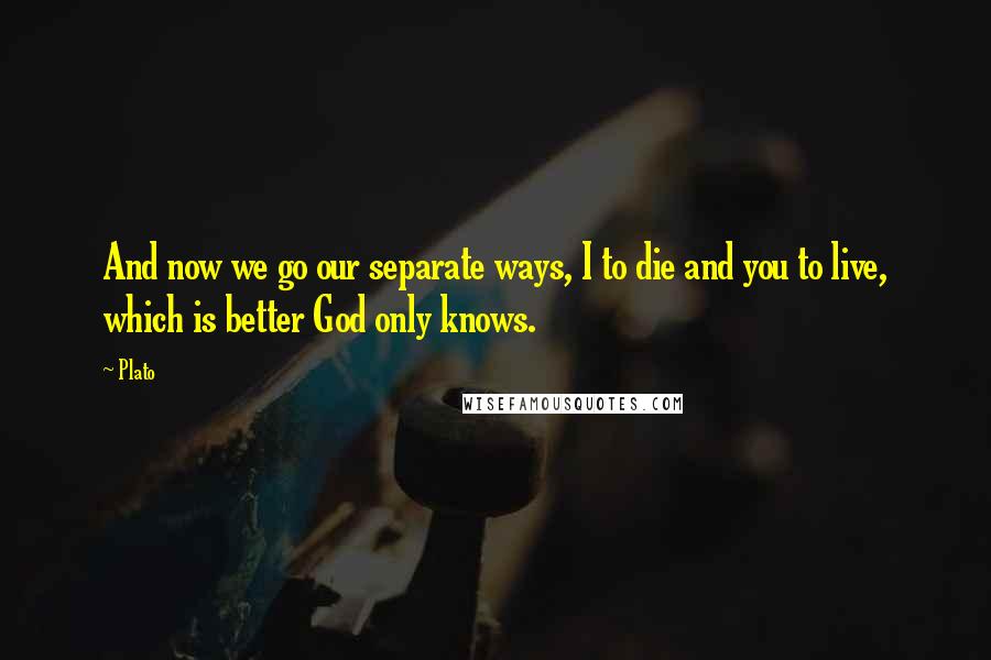 Plato Quotes: And now we go our separate ways, I to die and you to live, which is better God only knows.