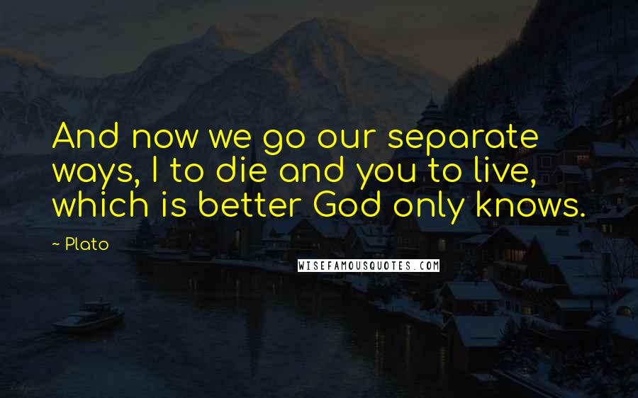 Plato Quotes: And now we go our separate ways, I to die and you to live, which is better God only knows.