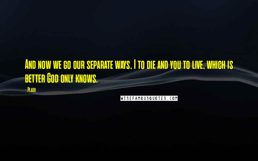 Plato Quotes: And now we go our separate ways, I to die and you to live, which is better God only knows.