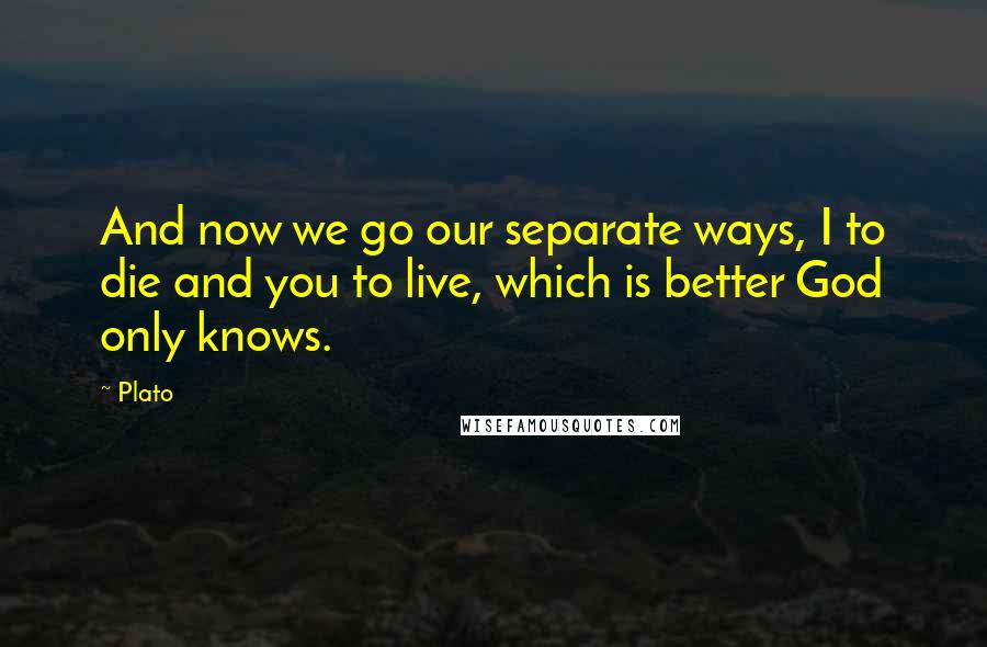 Plato Quotes: And now we go our separate ways, I to die and you to live, which is better God only knows.