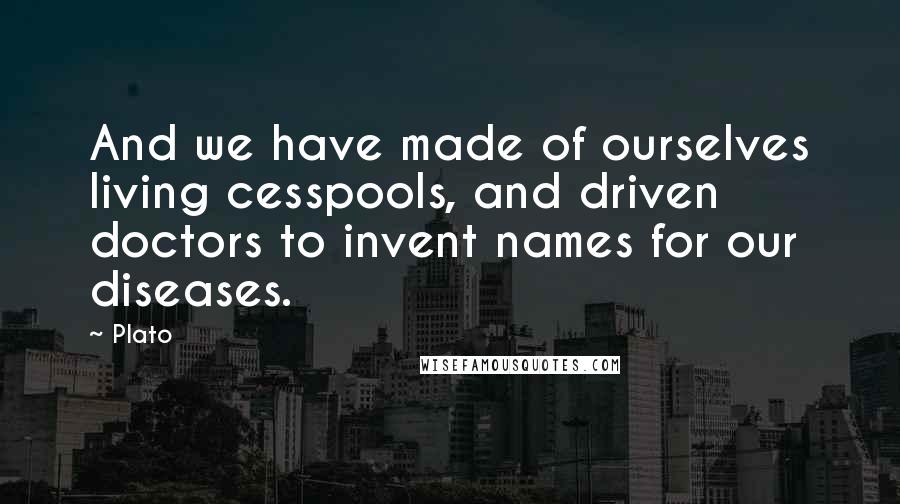 Plato Quotes: And we have made of ourselves living cesspools, and driven doctors to invent names for our diseases.