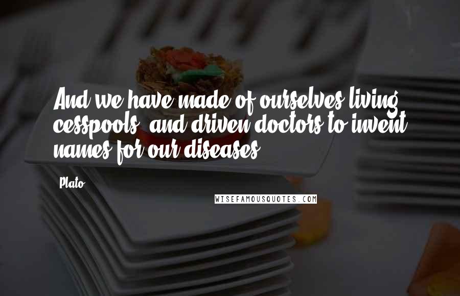 Plato Quotes: And we have made of ourselves living cesspools, and driven doctors to invent names for our diseases.