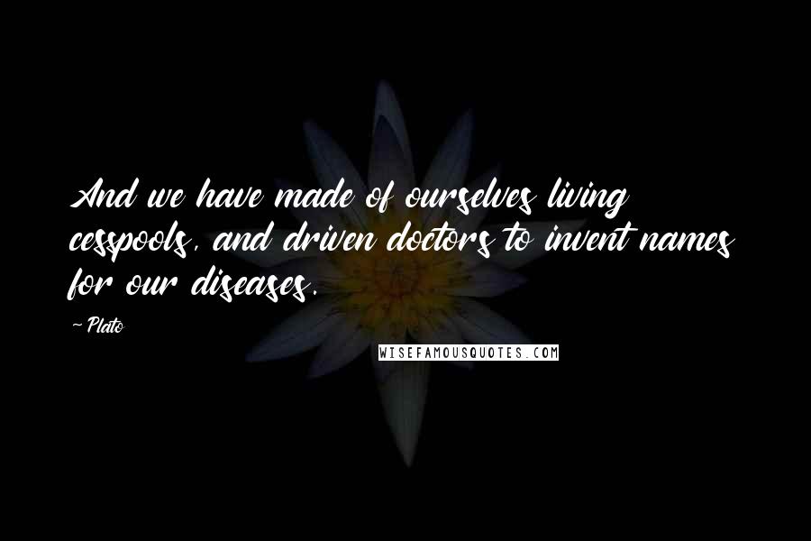 Plato Quotes: And we have made of ourselves living cesspools, and driven doctors to invent names for our diseases.