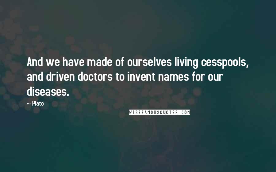 Plato Quotes: And we have made of ourselves living cesspools, and driven doctors to invent names for our diseases.