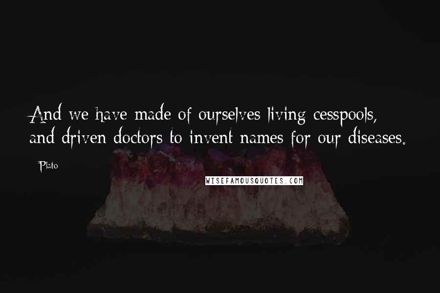 Plato Quotes: And we have made of ourselves living cesspools, and driven doctors to invent names for our diseases.