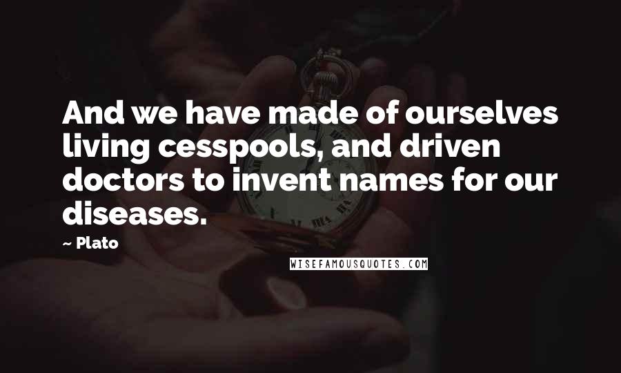 Plato Quotes: And we have made of ourselves living cesspools, and driven doctors to invent names for our diseases.