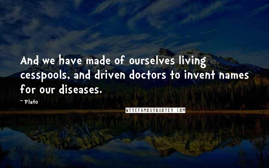 Plato Quotes: And we have made of ourselves living cesspools, and driven doctors to invent names for our diseases.