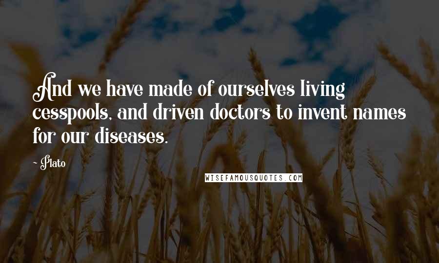 Plato Quotes: And we have made of ourselves living cesspools, and driven doctors to invent names for our diseases.