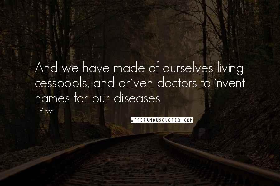 Plato Quotes: And we have made of ourselves living cesspools, and driven doctors to invent names for our diseases.