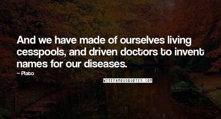 Plato Quotes: And we have made of ourselves living cesspools, and driven doctors to invent names for our diseases.