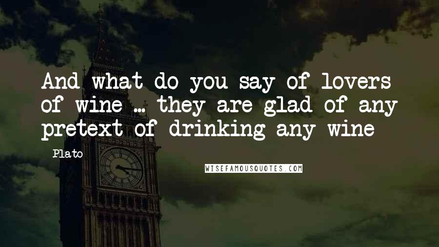 Plato Quotes: And what do you say of lovers of wine ... they are glad of any pretext of drinking any wine