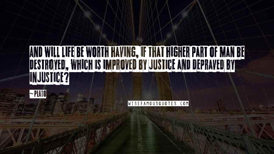 Plato Quotes: And will life be worth having, if that higher part of man be destroyed, which is improved by justice and depraved by injustice?