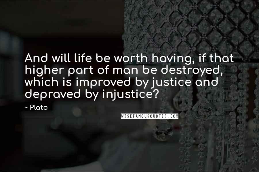 Plato Quotes: And will life be worth having, if that higher part of man be destroyed, which is improved by justice and depraved by injustice?