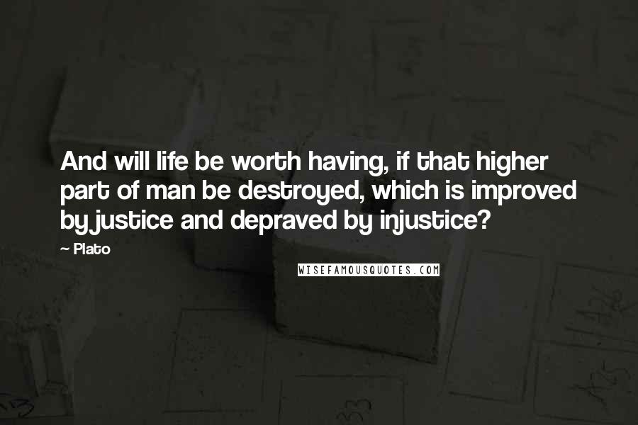 Plato Quotes: And will life be worth having, if that higher part of man be destroyed, which is improved by justice and depraved by injustice?