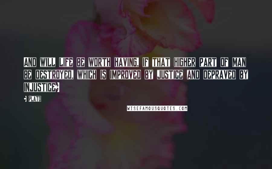 Plato Quotes: And will life be worth having, if that higher part of man be destroyed, which is improved by justice and depraved by injustice?