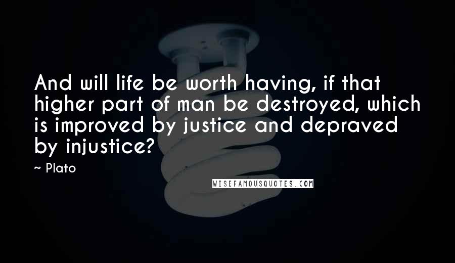 Plato Quotes: And will life be worth having, if that higher part of man be destroyed, which is improved by justice and depraved by injustice?
