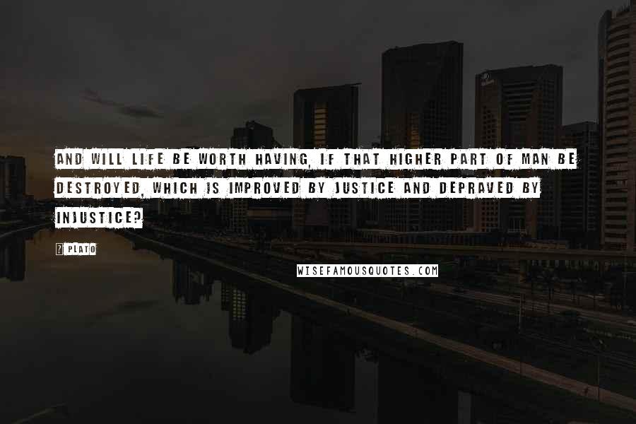 Plato Quotes: And will life be worth having, if that higher part of man be destroyed, which is improved by justice and depraved by injustice?