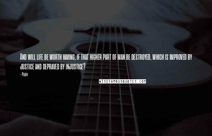Plato Quotes: And will life be worth having, if that higher part of man be destroyed, which is improved by justice and depraved by injustice?