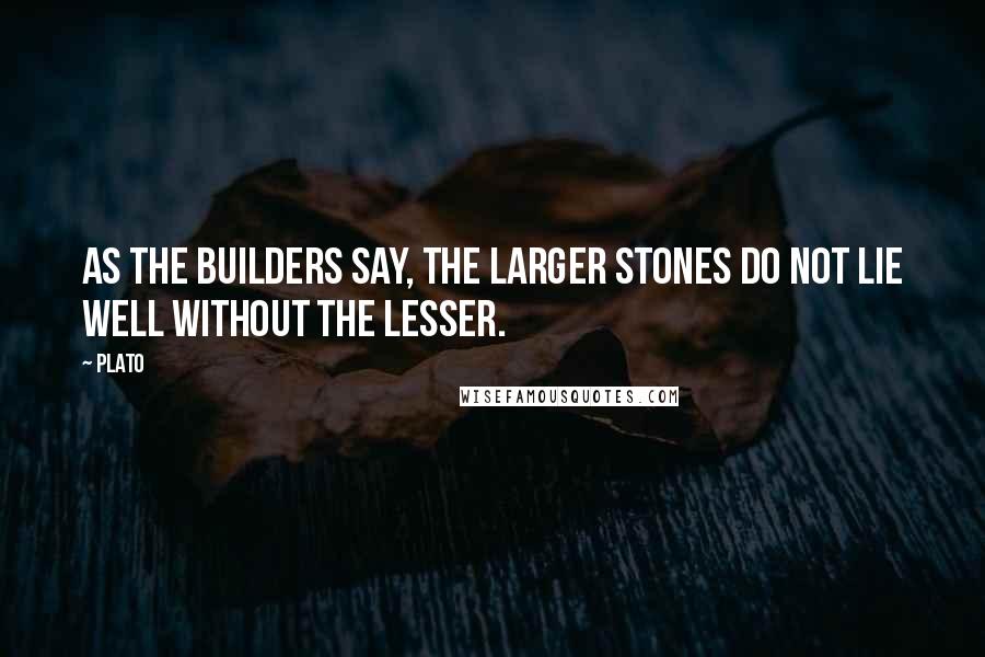 Plato Quotes: As the builders say, the larger stones do not lie well without the lesser.