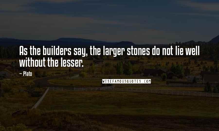 Plato Quotes: As the builders say, the larger stones do not lie well without the lesser.