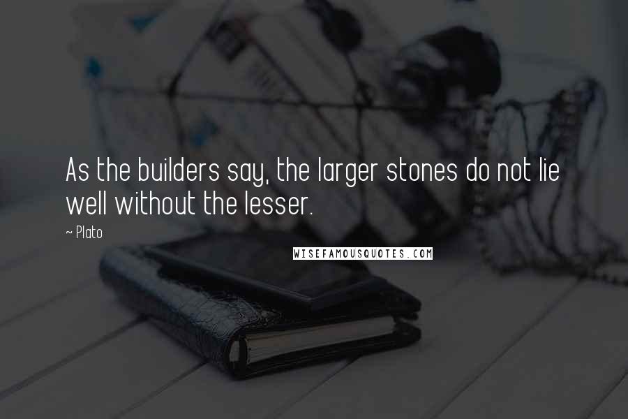 Plato Quotes: As the builders say, the larger stones do not lie well without the lesser.