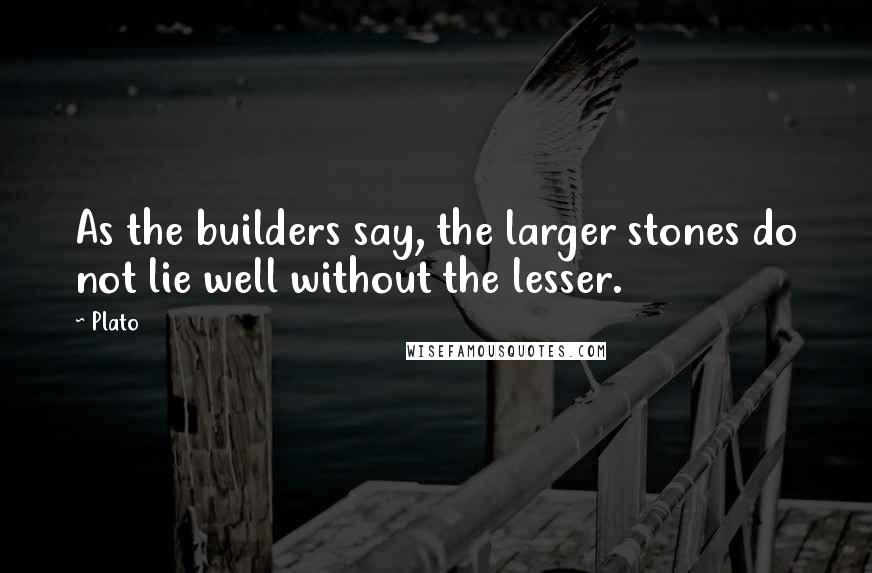 Plato Quotes: As the builders say, the larger stones do not lie well without the lesser.