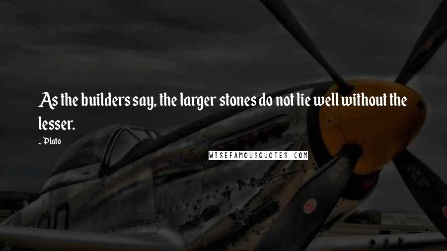 Plato Quotes: As the builders say, the larger stones do not lie well without the lesser.