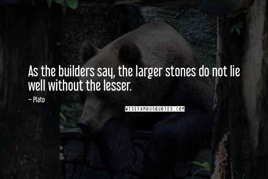 Plato Quotes: As the builders say, the larger stones do not lie well without the lesser.